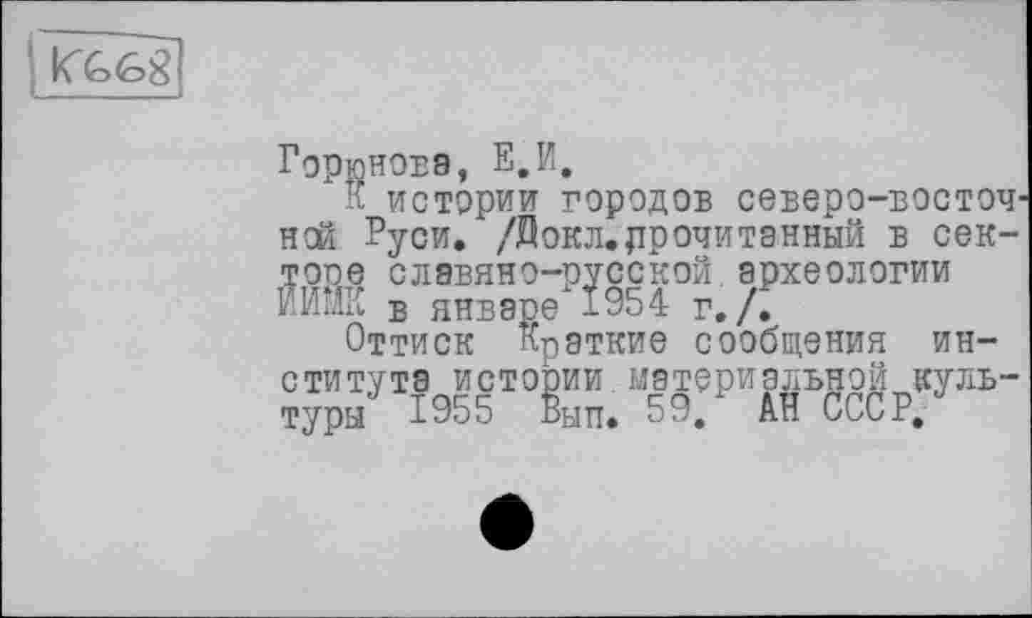 ﻿
Горюнова, Е,И,
к истории городов северо-восточной Руси. /Докл.прочитанный в сек-тоое славяно-русской археологии ИИЙК в январе 1954 r./Z
Оттиск Краткие сообщения института истории материальной культуры 1955 Вып. 59.1 АН СССР/